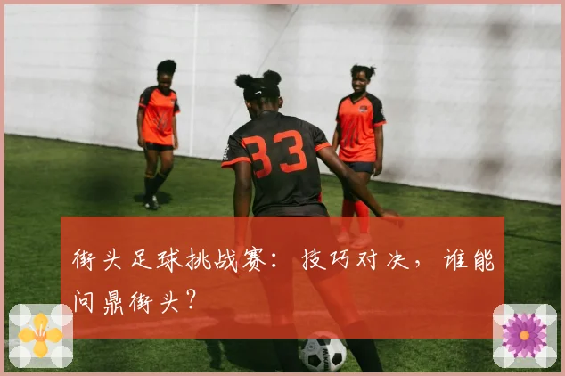 街头足球挑战赛:技巧对决,谁能问鼎街头?