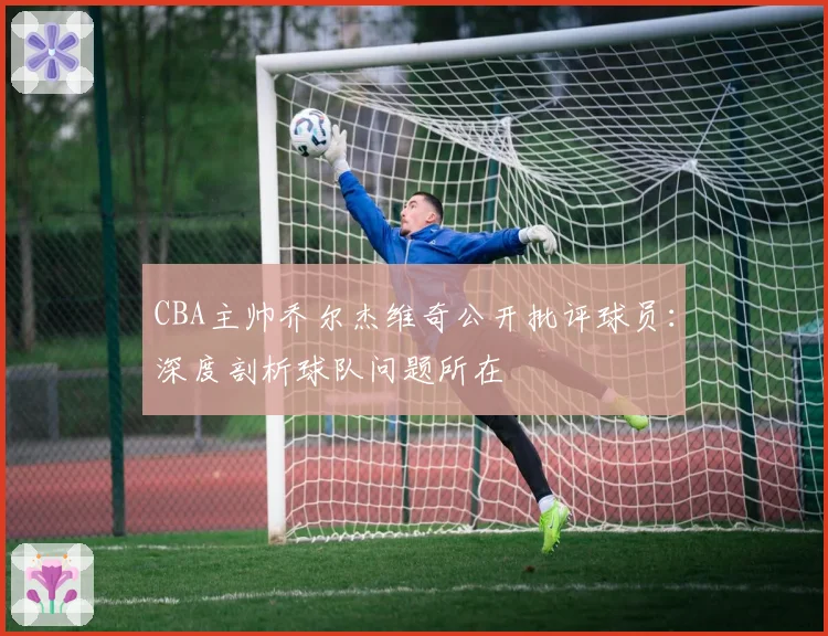 CBA主帅乔尔杰维奇公开批评球员：深度剖析球队问题所在