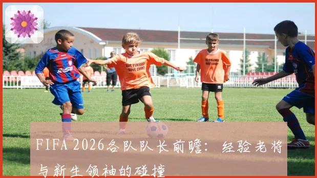 FIFA 2026各队队长前瞻：经验老将与新生领袖的碰撞