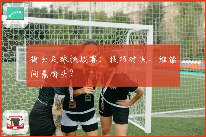街头足球挑战赛:技巧对决,谁能问鼎街头?