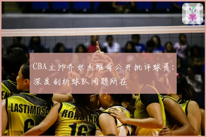 CBA主帅乔尔杰维奇公开批评球员：深度剖析球队问题所在
