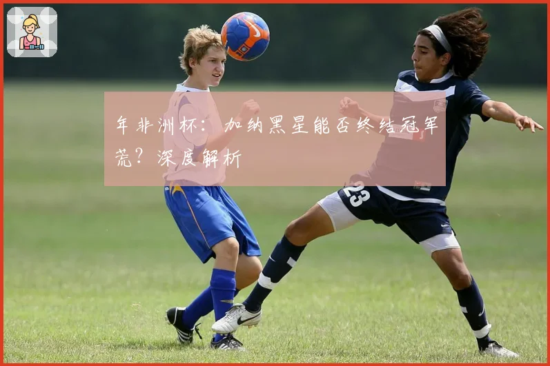 年非洲杯:加纳黑星能否终结冠军荒?深度解析
