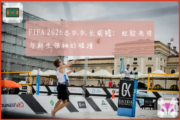 FIFA 2026各队队长前瞻：经验老将与新生领袖的碰撞