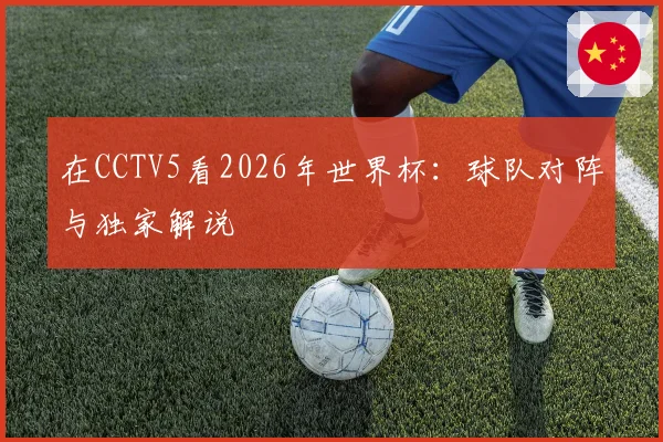 在CCTV5看2026年世界杯:球队对阵与独家解说